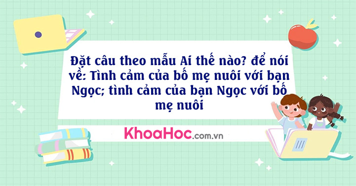 Đặt câu theo mẫu Ai thế nào? để nói về: Tình cảm của bố mẹ nuôi với bạn Ngọc; tình cảm của bạn Ngọc với bố mẹ nuôi